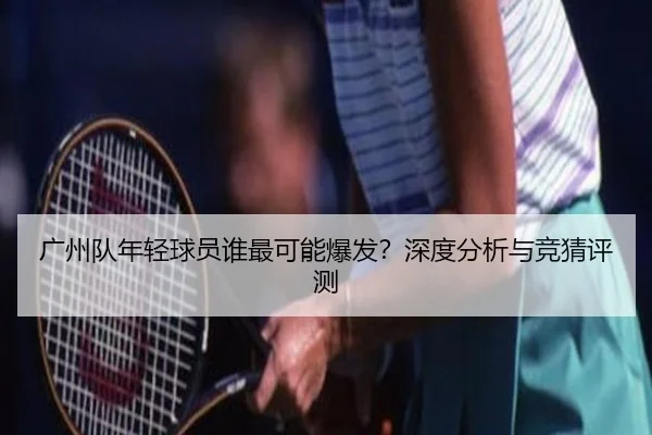 广州队年轻球员谁最可能爆发？深度分析与竞猜评测