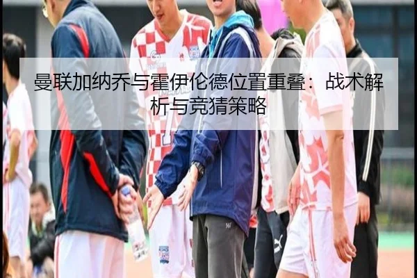 曼联加纳乔与霍伊伦德位置重叠：战术解析与竞猜策略